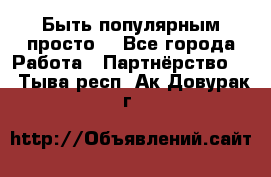 Быть популярным просто! - Все города Работа » Партнёрство   . Тыва респ.,Ак-Довурак г.